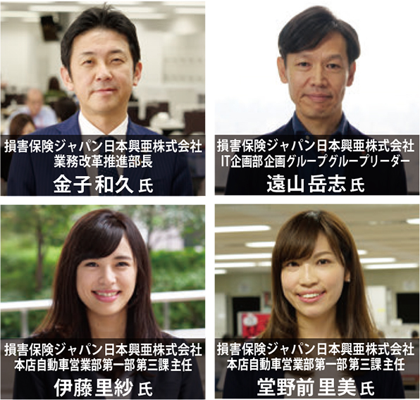 損害保険ジャパン日本興亜株式会社 業務改革推進部長 金子和久 氏 損害保険ジャパン日本興亜株式会社 IT企画部企画グループグループリーダー 遠山岳志氏 損害保険ジャパン日本興亜株式会社 本店自動車営業部第一部第三課主任 伊藤里紗 氏 損害保険ジャパン日本興亜株式会社 本店自動車営業部第一部第三課主任 堂野前里美氏