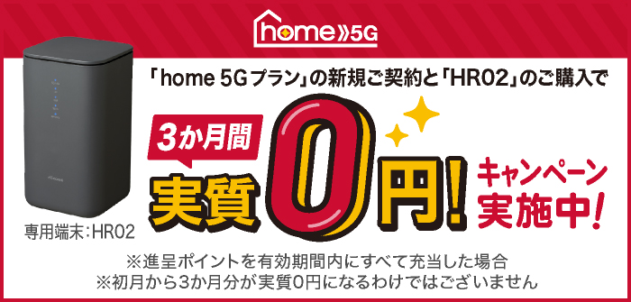 「home 5G プラン」新規ご契約と「HR02」のご購入で3か月間実質0円！キャンペーン実施中　※進呈ポイントを有効期間内にすべて充当した場合　※初月から3か月分が実質0円になるわけではございません