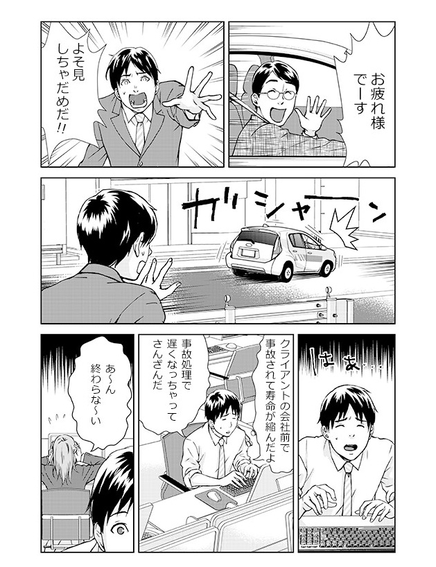 「お疲れ様でーす」「よそ見しちゃだめだ!!」...ガシャーン(事故を起こしてしまう)...会社にて。「クライアントの会社前で事故されて寿命が縮んだよ。事故処理で遅くなっちゃってさんざんだ」「あ~ん終わらな~い」