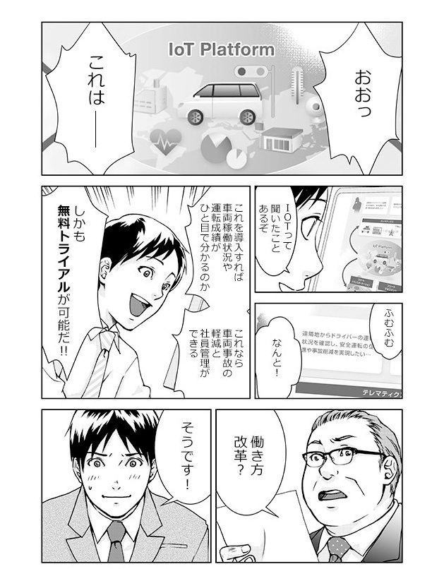 おおっこれは――IoTって聞いたことあるぞ。ふむふむ。なんと!これを導入すれば車両稼働状況や運転成績がひと目で分かるのか。これなら車両事故の軽減と社員管理ができる。しかも無料トライアルが可能だ!!「働き方改革?」「そうです!」