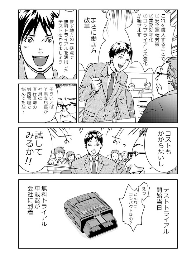 「これを導入することで①安全運転対策②業務効率化③コンプライアンス強化が施せます。まさに働き方改革!まず地方の一拠点で無料トライアルを活用したテストをやりましょう」「そういえばY県支店長が社員の直行直帰の労務管理で悩んでたな…コストもかからないし試してみるか!!」...テストトライアル開始当日。無料トライアル車載器が会社に到着。「えっこんなにコンパクトなの?」