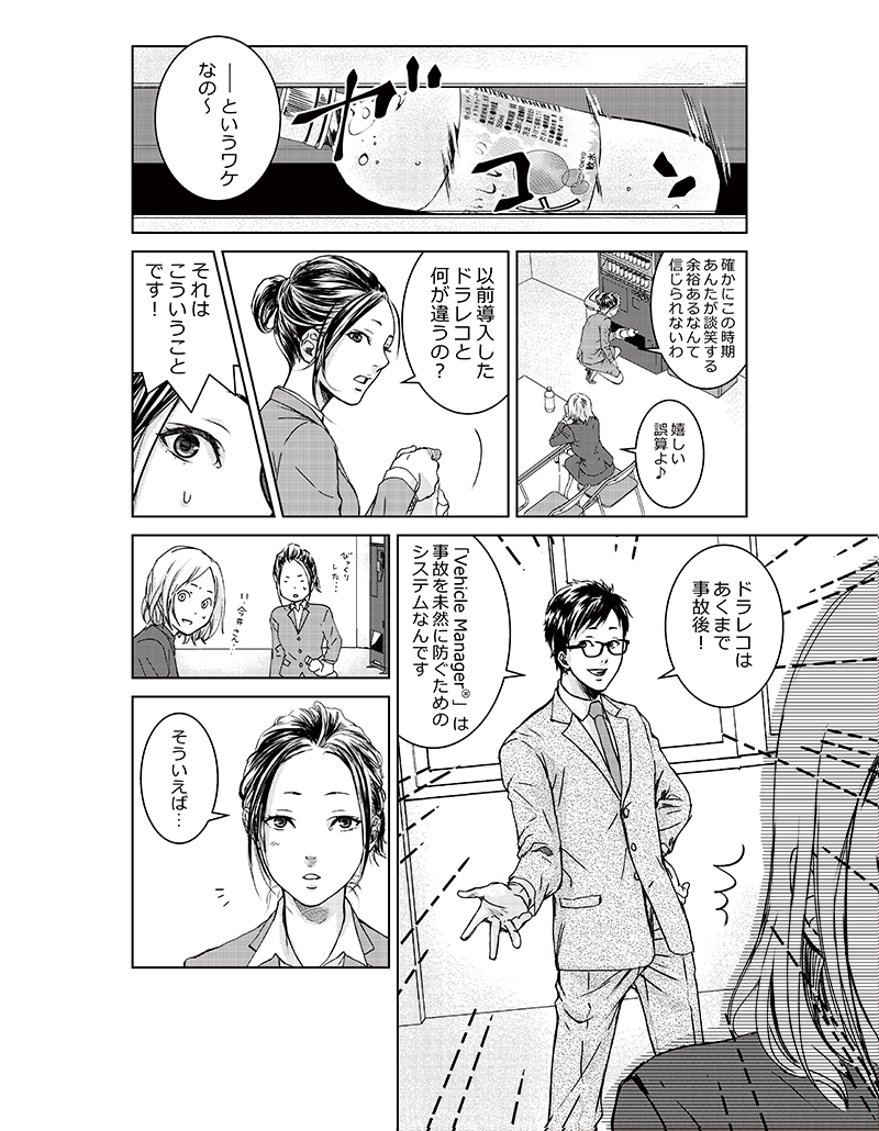 「―というワケなの~」「確かにこの時期あんたが談笑する余裕あるなんて信じられないわ」「嬉しい誤算よ♪」「以前導入したドラレコと何が違うの?」「それはこういうことです!ドラレコはあくまで事故後!「Vehicle Manager®」は事故を未然に防ぐためのシステムなんです」「そういえば…」