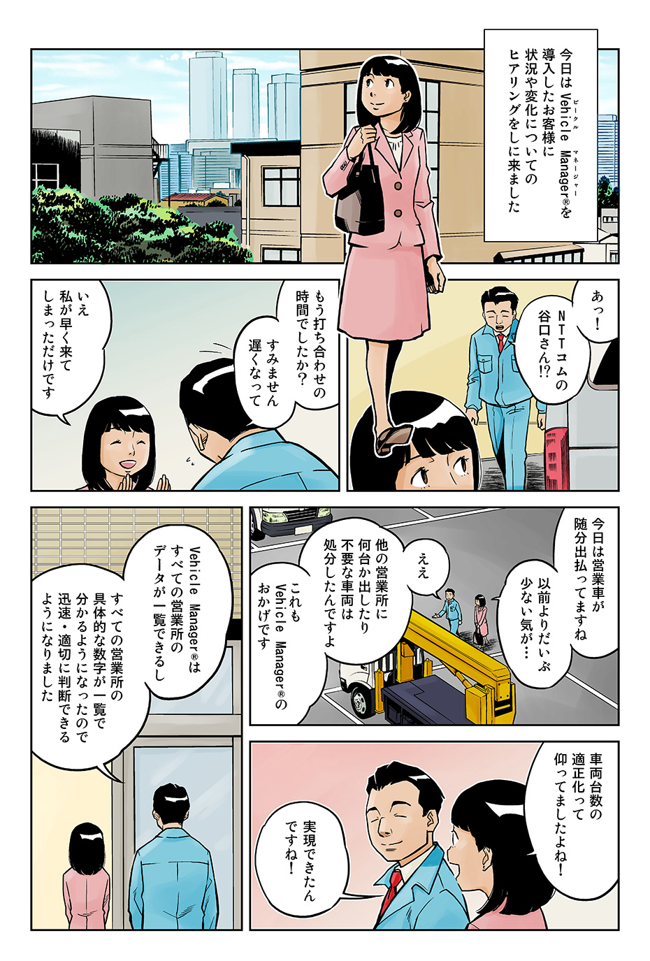 今日はVehicle Manager®を導入したお客さまに状況や変化についてのヒアリングをしに来ました。「あっ!NTTコムの谷口さん?!もう打ち合わせの時間でしたか?すみません遅くなって」「いえ私が早く来てしまっただけです。今日は営業車が随分出払ってますね以前よりだいぶ少ない気が…」「ええ他の営業所に何台か出したり不要な車両は処分したんですよ。これもVehicle Manager®のおかげです」「車両台数の適正化って仰ってましたよね!実現できたんですね!」Vehicle Manager®はすべての営業所のデータが一覧できるし、すべての営業所の具体的な数字が一覧で分かるようになったので、迅速・適切に判断できるようになりました」