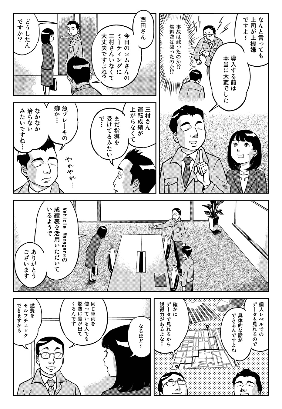 「なんと言っても上司が上機嫌ですよ~導入する前は本当に大変でした(事故は減ったのか?!燃料費は減ったのか?!)」「西田さん今日のコムさんのミーティングに三村さんいなくて大丈夫ですよね?」「どうしたんですか?」「三村さん運転成績が上がらなくてまだ指導を受けてるみたいで…」「急ブレーキの癖か…なかなか治らないみたいですね…」「Vehicle Manager®の成績表を活用いただいているようでありがとうございます」「個人レベルでのデータも見れるので具体的な話ができるんですよね」「確かにデータで見れるから説得力があるよな…」「なるほど~」「同じ車両を使ってる人でも燃費に差が出てくるんです。燃費をセルフチェックできますから」