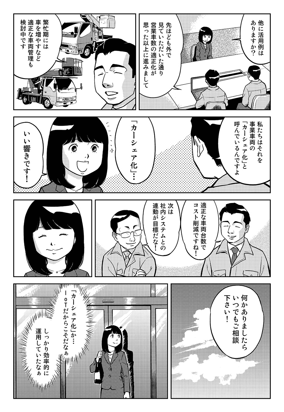 「他に活用例はありますか?」「先ほども外で見ていただいた通り、営業車数の適正化が思った以上に進みまして」「繁忙期には車を増やすなど適正な車両管理も検討中です」「私たちはそれを事業車両の「カーシェア化」と呼んでいるんですよ」「「カーシェア化」…いい響きです!」「適正な車両台数でコスト削減ですね!」「次は社内システムとの連動が目標だな!」「何かありましたらいつでもご相談下さい!」「カーシェア化」か…IoTだからこそだなぁしっかり効率的に運用していたなぁ