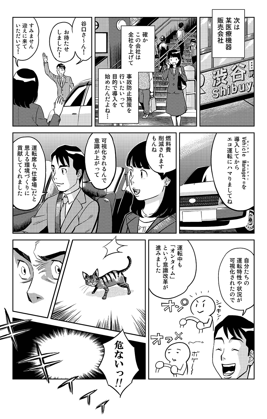 次は某医療機器販売会社。確かこの会社は全社を上げて事故防止施策を行いたいって目的で導入を始めたんだよね…。「谷口さ~ん!お待たせしました!」「すみません迎えに来ていただいて!」「Vehicle Manager®を導入してからエコ運転にハマりましてね」「燃料費削減されますもんね」「可視化されるんで意識が上がって。運転席も「仕事場」だと思える環境づくりに貢献してくれました。自分たちの運転特性や状況が可視化されたので、運転中も「オンタイム」という意識改革が進みました」...危ないっ!!(車の前に猫が現れる)