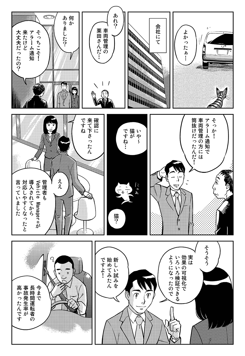よかったぁ…(猫は無事だった)...会社にて。「あれ?車両管理の栗田さんだ…」「何かありました?」「そっちこそ!アラーム通知来たけど大丈夫だったの?」「そっか!アラーム通知で車両管理の方には筒抜けだったんだ!」「いや~猫がですね…」「猫?」「確認に来て下さったんですね」「ええ、管理者もVehicle Manager®が導入されてから対応しやすくなったと言っていました」「そうそう、実は効果の可視化でいろいろ検証できるようになったので、新しい試みを始めてみたんですよ!今まで長時間運転者の事故発生率が高かったんです」