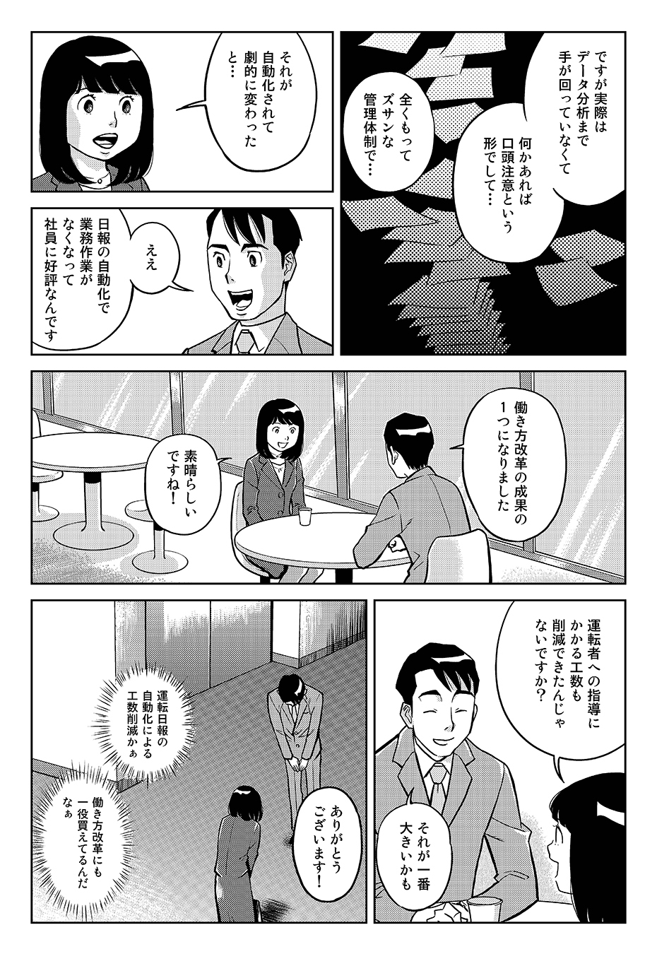 「ですが実際はデータ分析まで手が回っていなくて、何かあれば口頭注意という形でして…全くもってズサンな管理体制で…」「それが自動化されて劇的に変わったと…」「ええ。日報の自動化で業務作業がなくなって社員に好評なんです。働き方改革の成果の1つになりました」「素晴らしいですね!」「運転者への指導にかかる工数も削減できたんじゃないですか?」「それが一番大きいかも」「ありがとうございます!」運転日報の自動化による工数削減かぁ。働き方改革にも一役買えてるんだなぁ