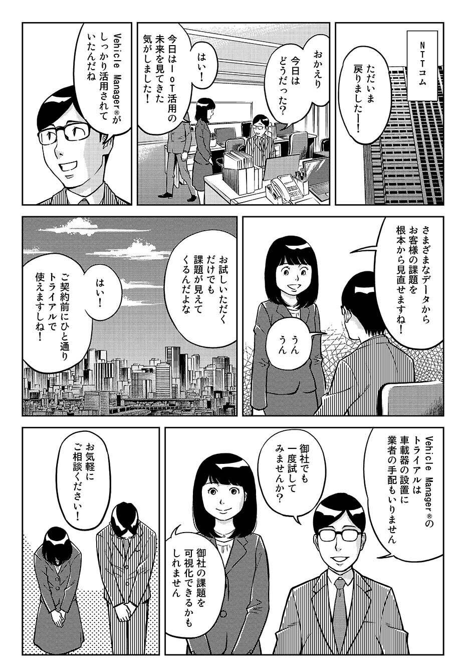 ...NTTコム。「ただいま戻りましたー!」「おかえり。今日はどうだった?」「はい!今日はIoT活用の未来を見てきた気がしました!」「Vehicle Manager®がしっかり活用されていたんだね」「さまざまなデータから、お客さまの課題を根本から見直せますね!」「うんうん。お試しいただくだけでも課題が見えてくるんだよな」「はい!ご契約前にひと通りトライアルで使えますしね!」「Vehicle Manager®のトライアルは車載器の設置に業者の手配もいりません。御社でも一度試してみませんか?」「御社の課題を可視化できるかもしれません」「お気軽にご相談ください!」