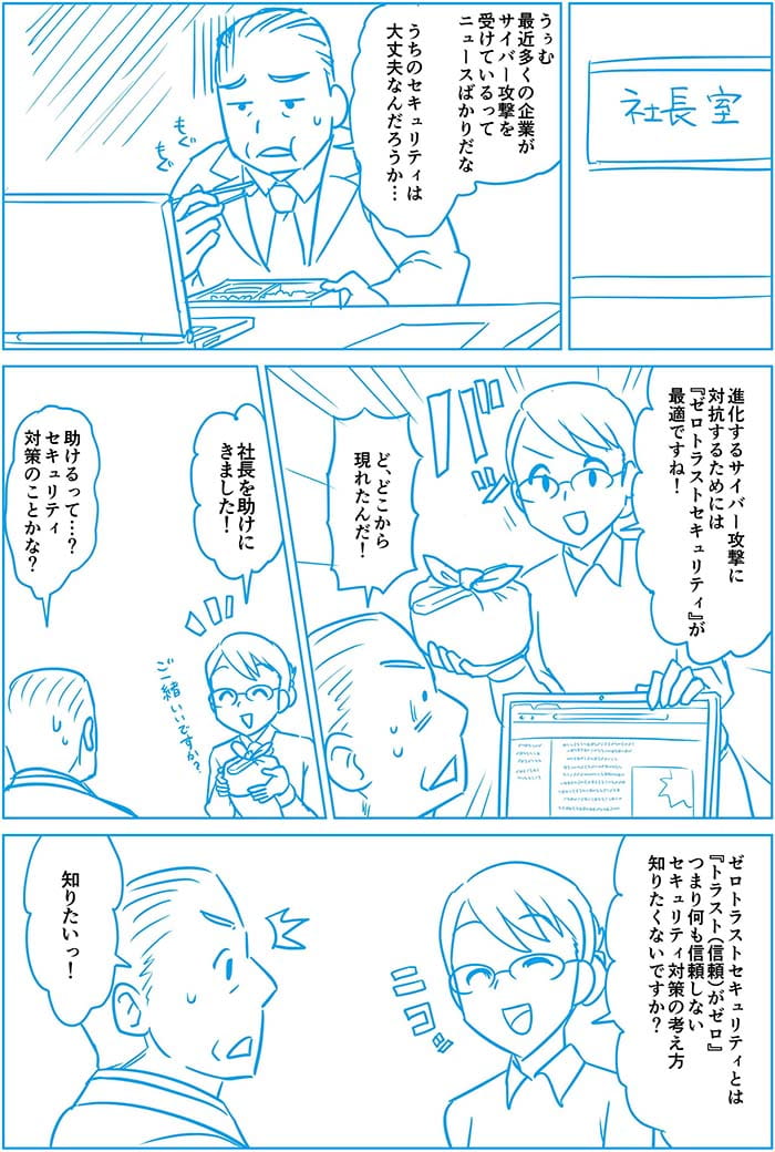 うぅむ 最近多くの企業がサイバー攻撃を受けているってニュースばかりだな うちのセキュリティは大丈夫なんだろうか 進化するサイバー攻撃に対抗するためにはゼロトラストセキュリティが最適ですね!ど、どこから現れたんだ!社長を助けにきました!助けるって…?セキュリティ対策のことかな?ゼロトラストセキュリティとはトラストがゼロつまり何も信頼しないセキュリティ対策の考え方 知りたくないですか?知りたい!