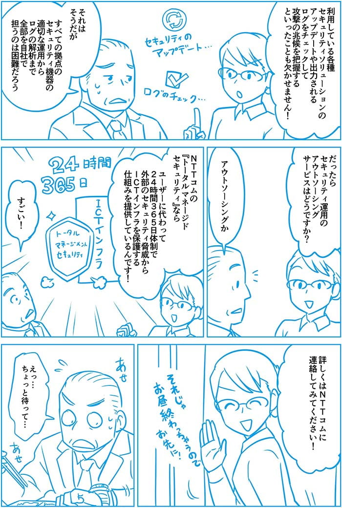 利用している各種セキュリティソリューションのアップデートや出力されるログをチェックして攻撃の兆候を把握する といったことも欠かせません!それはそうだがすべての拠点のセキュリティ機器の適切な運用からログの解説まで全部を自社で担うのは困難だろう。だったらセキュリティ運用のアウトソーシングサービスはどうですか?アウトソーシングか。NTT Comのトータルマネージドセキュリティならユーザーに替わって24時間365日体制で外部のセキュリティ脅威からICTインフラを保護する仕組みを提供しているんです!すごい!詳しくはNTT Comに連絡してみてください!えっ…ちょっとまって…