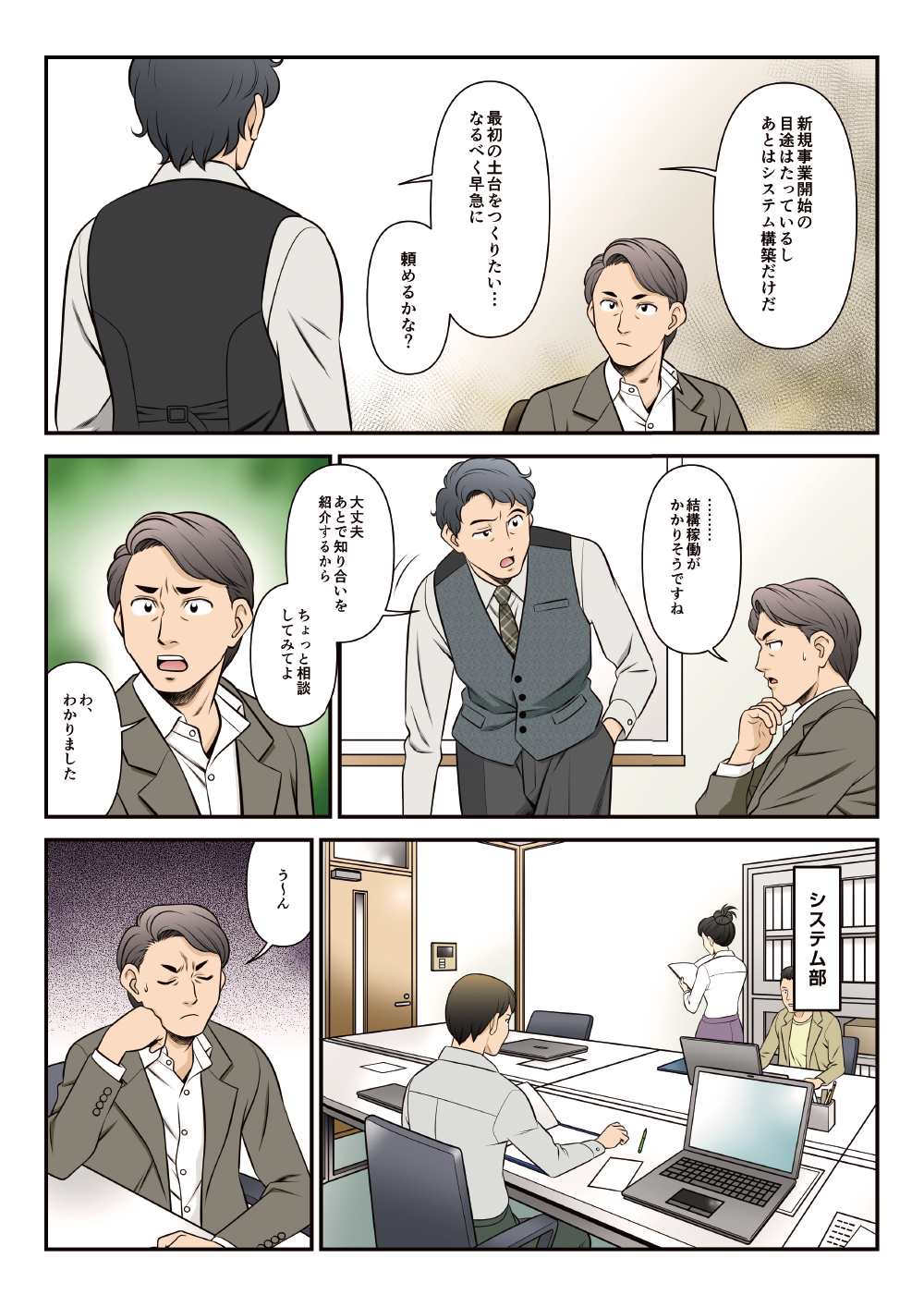 「新規事業開始の目途はたっているし、あとはシステム構築だけだ。最初の土台をつくりたい・・・なるべく早急に。頼めるかな？」「結構稼働がかりそうですね」「大丈夫。あとで知り合いを紹介するからちょっと相談してみてよ」「わ、わかりました」「う～ん」