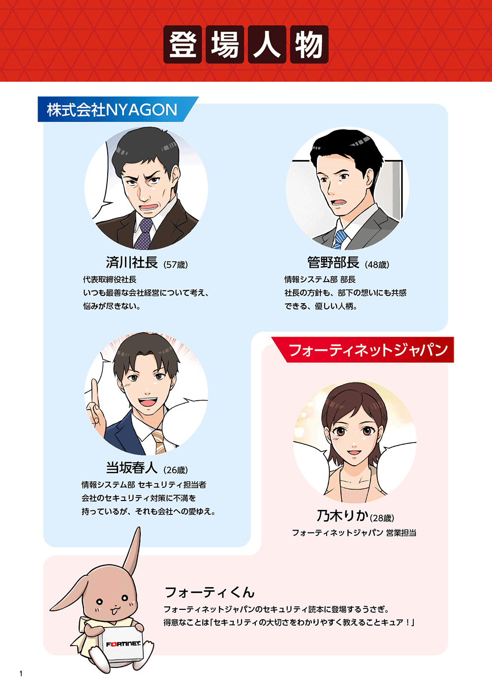 登場人物　株式会社NYAGON 済川社長（57歳）代表取締役社長。いつも最善な会社経営について考え、悩みが尽きない。 管野部長（48歳） 情報システム部部長。社長の方針も、部下の想いにも共感できる、優しい人柄。 当坂春人（26歳） 情報システム部セキュリティ担当者。会社のセキュリティ対策に不満を持っているが、それも会社への愛ゆえ。　フォーティネットジャパン 乃木りか（28歳） フォーティネットジャパン営業担当 フォーティくん フォーティネットジャパンのセキュリティ読本に登場するうさぎ。得意なことは「セキュリティの大切さをわかりやすく教えることキュア！」