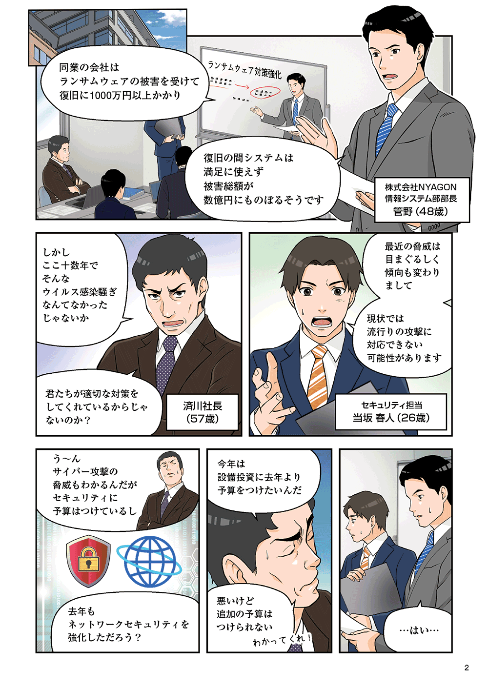株式会社NYAGON情報システム部部長菅野（48歳）「同業の会社はランサムウェアの被害を受けて復旧に1000万円以上かかり、復旧jの間システムは満足に使えず、被害総額が数億円にものぼるそうです。」済川社長（57歳）「しかしここ十数年でそんなウイルス感染騒ぎなんてなかったじゃないか。君たちが適切な対策をしてくれているからじゃないのか？」セキュリティ担当当坂春人（26歳）「最近の脅威はめまぐるしく傾向も変わりまして、現状では流行りの攻撃に対応できない可能性があります」「う～ん。サイバー攻撃の脅威もわかるんだが、セキュリティに予算はつけているし、去年もネットワークセキュリティを強化しただろう？今年は設備投資に去年より予算をつけたいんだ。悪いけど追加の予算はつけられない」「・・・はい」